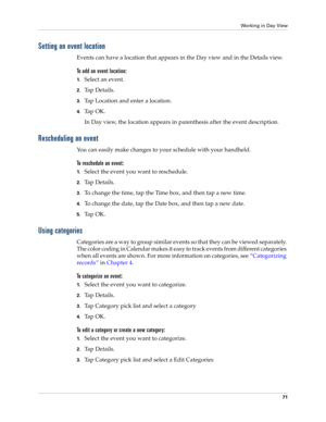 Page 85Working in Day View
71
Setting an event location
Events can have a location that appears in the Day view and in the Details view.
To add an event location:
1.Select an event.
2.Ta p  D e t a i l s .
3.Tap Location and enter a location.
4.Ta p  O K .
In Day view, the location appears in parenthesis after the event description.
Rescheduling an event
You can easily make changes to your schedule with your handheld. 
To reschedule an event:
1.Select the event you want to reschedule.
2.Ta p  D e t a i l s ....