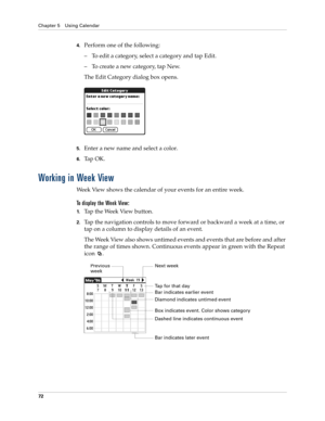 Page 86Chapter 5 Using Calendar
72
4.Perform one of the following:
– To edit a category, select a category and tap Edit.
– To create a new category, tap New.
The Edit Category dialog box opens.
5.Enter a new name and select a color.
6.Ta p  O K .
Working in Week View
Week View shows the calendar of your events for an entire week. 
To display the Week View:
1.Tap the Week View button.
2.Tap the navigation controls to move forward or backward a week at a time, or 
tap on a column to display details of an event....
