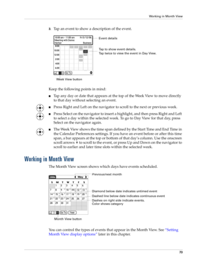 Page 87Working in Month View
73
3.Tap an event to show a description of the event.
Keep the following points in mind:
nTap any day or date that appears at the top of the Week View to move directly 
to that day without selecting an event.
nPress Right and Left on the navigator to scroll to the next or previous week.
nPress Select on the navigator to insert a highlight, and then press Right and Left 
to select a day within the selected week. To go to Day View for that day, press 
Select on the navigator again....