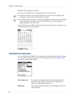 Page 88Chapter 5 Using Calendar
74
Keep the following points in mind:
nTap a day in Month View to display that day in the Day View.
nTap the scroll arrows in the upper-right corner, or press Left or Right on the 
navigator to move forward or backward a month. 
nPress Select on the navigator to insert the highlight, and then press Left or Right 
on the navigator to scroll to a specific day. Press Select on the navigator to 
display that day in the Day View.
Tap the Input Area icon   on the status bar to hide the...