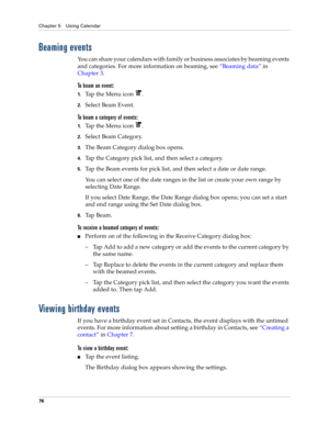 Page 90Chapter 5 Using Calendar
76
Beaming events
You can share your calendars with family or business associates by beaming events 
and categories. For more information on beaming, see“Beaming data” in 
Chapter 3.
To beam an event:
1.Tap the Menu icon  .
2.Select Beam Event.
To beam a category of events:
1.Tap the Menu icon  .
2.Select Beam Category.
3.The Beam Category dialog box opens.
4.Tap the Category pick list, and then select a category.
5.Tap the Beam events for pick list, and then select a date or...