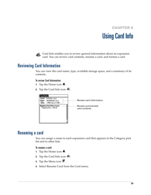 Page 9379
CHAPTER 6
Using Card Info
Card Info enables you to review general information about an expansion 
card. You can review card contents, rename a card, and format a card.
Reviewing Card Information
You can view the card name, type, available storage space, and a summary of its 
contents.
To review Card Information:
1.Tap the Home icon  .
2.Tap the Card Info icon  .
Renaming a card
You can assign a name to each expansion card that appears in the Category pick 
list and in other lists.
To rename a card:...