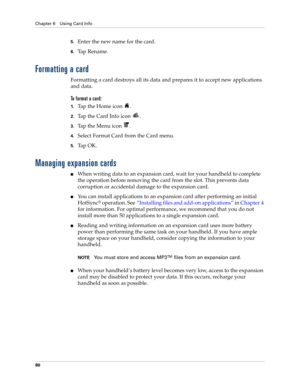 Page 94Chapter 6 Using Card Info
80
5.Enter the new name for the card.
6.Ta p  R e n a m e .
Formatting a card
Formatting a card destroys all its data and prepares it to accept new applications 
and data.
To format a card:
1.Tap the Home icon  .
2.Tap the Card Info icon  .
3.Tap the Menu icon  .
4.Select Format Card from the Card menu.
5.Ta p  O K .
Managing expansion cards
nWhen writing data to an expansion card, wait for your handheld to complete 
the operation before removing the card from the slot. This...