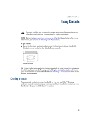 Page 9783
CHAPTER 7
Using Contacts
Contacts enables you to maintain names, addresses, phone numbers, and 
other information about your personal or business contacts. 
NOTECertain tasks are common among several handheld applications. For more 
information, see Chapter 4, “Working with Applications.”
To open Contacts: 
nPress the Contacts application button on the front panel of your handheld. 
Contacts opens to display the list of all your records.
TIPPress the Contacts application button repeatedly to cycle...