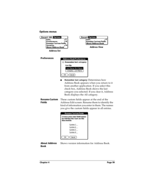 Page 107Chapter 4 Page 99
Options menus
Preferences
nRemember last category: Determines how 
Address Book appears when you return to it 
from another application. If you select this 
check box, Address Book shows the last 
category you selected. If you clear it, Address 
Book displays the All category.
Rename Custom 
FieldsThese custom fields appear at the end of the 
Address Edit screen. Rename them to identify the 
kind of information you enter in them. The names 
you give the custom fields appear in all...