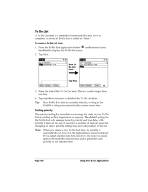 Page 108Page 100  Using Your Basic Applications
To Do List
A To Do List item is a reminder of some task that you have to 
complete. A record in To Do List is called an “item.”
To create a To Do List item:
1. Press the To Do List application button   on the front of your 
handheld to display the To Do list screen.
2. Tap New.
3. Enter the text of the To Do List item. The text can be longer than 
one line.
4. Tap anywhere onscreen to deselect the To Do List item.
Tip:If no To Do List item is currently selected,...