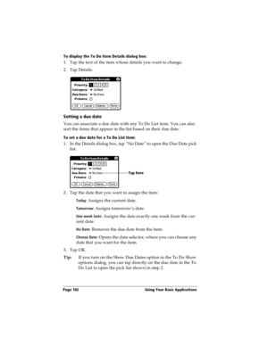 Page 110Page 102  Using Your Basic Applications
To display the To Do Item Details dialog box:
1. Tap the text of the item whose details you want to change.
2. Tap Details.
Setting a due date
You can associate a due date with any To Do List item. You can also 
sort the items that appear in the list based on their due date.
To set a due date for a To Do List item:
1. In the Details dialog box, tap “No Date” to open the Due Date pick 
list.
2. Tap the date that you want to assign the item:
Today: Assigns the...