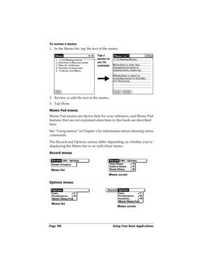 Page 114Page 106  Using Your Basic Applications
To review a memo:
1. In the Memo list, tap the text of the memo.
2. Review or edit the text in the memo. 
3. Tap Done.
Memo Pad menus
Memo Pad menus are shown here for your reference, and Memo Pad 
features that are not explained elsewhere in this book are described 
here.
See “Using menus” in Chapter 1 for information about choosing menu 
commands.
The Record and Options menus differ depending on whether you’re 
displaying the Memo list or an individual memo....