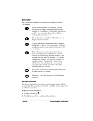Page 116Page 108  Using Your Basic Applications
Calculator
The Calculator includes several buttons to help you perform 
calculations.
Recent Calculations
The Recent Calculations command enables you to review the last 
series of calculations and is particularly useful for confirming a series 
of “chain” calculations.
To display recent calculations:
1. Tap the Menu icon  .
2. Tap Options, and then tap Recent Calculations.Clears the last number you entered. Use this 
button if you make a mistake while entering a...