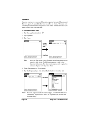 Page 118Page 110  Using Your Basic Applications
Expense
Expense enables you to record the date, expense type, and the amount 
that you spent. A record in Expense is called an “item.” You can sort 
your Expense items into categories or add other information that you 
want to associate with the item.
To create an Expense item:
1. Tap the Applications icon  .
2. Tap Expense.
3. Tap New.
Tip:You can also create a new Expense item by writing on the 
number side of the Graffiti writing area while in the 
Expense list...