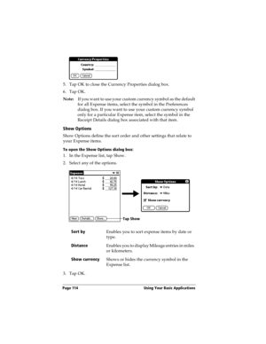 Page 122Page 114  Using Your Basic Applications
5. Tap OK to close the Currency Properties dialog box.
6. Tap OK.
Note:If you want to use your custom currency symbol as the default 
for all Expense items, select the symbol in the Preferences 
dialog box. If you want to use your custom currency symbol 
only for a particular Expense item, select the symbol in the 
Receipt Details dialog box associated with that item.
Show Options
Show Options define the sort order and other settings that relate to 
your Expense...