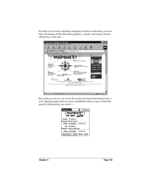 Page 131Chapter 5 Page 123
So when you’re near a desktop computer and have some time, you can 
take advantage of the elaborate graphics, variety, and many choices 
offered by a web site —
But when you’re in a car or on the street and need information fast, a 
web clipping application on your handheld makes it easy to find the 
specific information you need —  