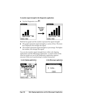 Page 136Page 128  Web Clipping Applications and the iMessenger® Application
To monitor signal strength in the Diagnostics application:
nTap the Diagnostics icon  .
Both the bar graph and the number represent the signal strength:
nThe graph represents signal strength as a series of bars. The more 
bars displayed, the stronger the signal. 
nThe number represents signal strength as a percentage. The higher 
the number, the stronger the signal.
You can also monitor signal strength from within web clipping...