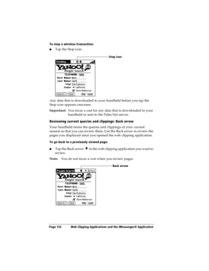 Page 140Page 132  Web Clipping Applications and the iMessenger® Application
To stop a wireless transaction:
nTap the Stop icon.
Any data that is downloaded to your handheld before you tap the 
Stop icon appears onscreen.
Important:You incur a cost for any data that is downloaded to your 
handheld or sent to the Palm.Net server. 
Reviewing current queries and clippings: Back arrow
Your handheld stores the queries and clippings of your current 
session so that you can review them. Use the Back arrow to review the...