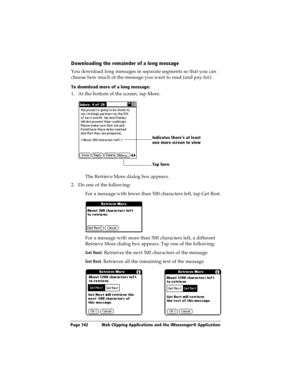 Page 150Page 142  Web Clipping Applications and the iMessenger® Application
Downloading the remainder of a long message
You download long messages in separate segments so that you can 
choose how much of the message you want to read (and pay for).
To download more of a long message:
1. At the bottom of the screen, tap More.
The Retrieve More dialog box appears.
2. Do one of the following:
For a message with fewer than 500 characters left, tap Get Rest.
For a message with more than 500 characters left, a...