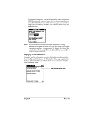Page 151Chapter 5 Page 143
The maximum amount you can download in one transaction is 
6,000 characters. If you want to get the rest of a message that has 
more than 6,000 characters left to download, you can download 
only 6,000 characters at one time. The Retrieve More dialog box 
looks like this:
Note:You don’t have to download all the segments of a long 
message at one time. From the time you download the first 500 
characters, you have a maximum of 30 days to download the 
remainder of the message. Then it’s...