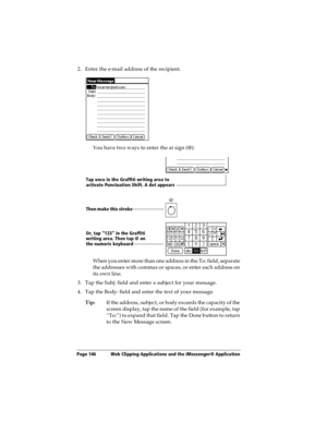 Page 154Page 146  Web Clipping Applications and the iMessenger® Application
2. Enter the e-mail address of the recipient.
You have two ways to enter the at sign (@):
When you enter more than one address in the To: field, separate 
the addresses with commas or spaces, or enter each address on 
its own line.
3. Tap the Subj: field and enter a subject for your message. 
4. Tap the Body: field and enter the text of your message.
Tip:If the address, subject, or body exceeds the capacity of the 
screen display, tap...