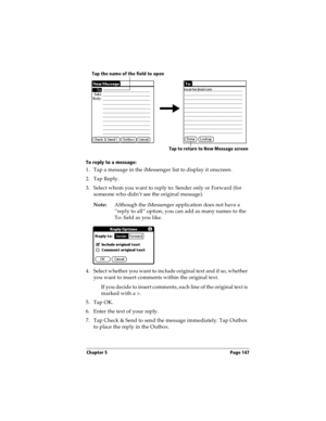 Page 155Chapter 5 Page 147
To reply to a message:
1. Tap a message in the iMessenger list to display it onscreen.
2. Tap Reply.
3. Select whom you want to reply to: Sender only or Forward (for 
someone who didn’t see the original message).
Note:Although the iMessenger application does not have a 
“reply to all” option, you can add as many names to the 
To: field as you like.
4. Select whether you want to include original text and if so, whether 
you want to insert comments within the original text.
If you decide...