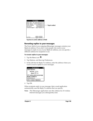 Page 157Chapter 5 Page 149
Rerouting replies to your messages
The From: field of your outgoing iMessenger messages contains your 
@
palm.net address. If you don’t want people who receive your 
messages to reply to you at your @
palm.net address, you can specify a 
different address for recipients to use. 
To reroute replies to your messages:
1. Tap the Menu icon  .
2. Tap Options, and then tap Preferences.
3. In the edit line for Reply To Address, enter the address where you 
want to receive replies to your...