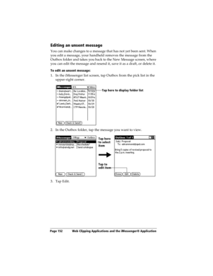 Page 160Page 152  Web Clipping Applications and the iMessenger® Application
Editing an unsent message
You can make changes to a message that has not yet been sent. When 
you edit a message, your handheld removes the message from the 
Outbox folder and takes you back to the New Message screen, where 
you can edit the message and resend it, save it as a draft, or delete it.
To edit an unsent message:
1. In the iMessenger list screen, tap Outbox from the pick list in the 
upper-right corner.
2. In the Outbox...