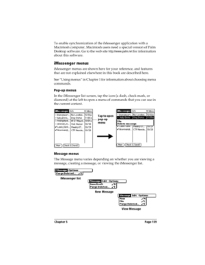 Page 167Chapter 5 Page 159
To enable synchronization of the iMessenger application with a 
Macintosh computer, Macintosh users need a special version of Palm 
Desktop software. Go to the web site 
http://www.palm.net for information 
about this software.
iMessenger menus
iMessenger menus are shown here for your reference, and features 
that are not explained elsewhere in this book are described here.
See “Using menus” in Chapter 1 for information about choosing menu 
commands.
Pop-up menus
In the iMessenger list...