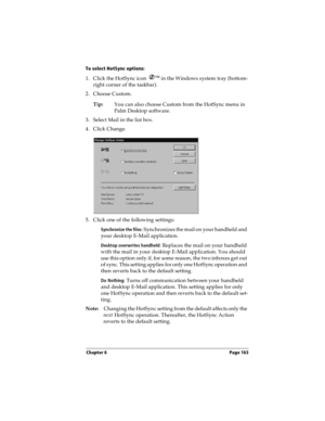 Page 171Chapter 6 Page 163
To select HotSync options:
1. Click the HotSync icon Ô
 in the Windows system tray (bottom-
right corner of the taskbar). 
2. Choose Custom.
Tip:You can also choose Custom from the HotSync menu in 
Palm Desktop software.
3. Select Mail in the list box.
4. Click Change.
5. Click one of the following settings:
Synchronize the files: Synchronizes the mail on your handheld and 
your desktop E-Mail application.
Desktop overwrites handheld: Replaces the mail on your handheld 
with the mail...