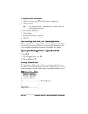 Page 172Page 164  Managing Desktop E-Mail and Beaming Information
To change your Mail setup options:
1. Click the HotSync icon   in the Windows system tray. 
2. Choose Custom.
Tip:You can also choose Custom from the HotSync menu in 
Palm Desktop software.
3. Select Mail in the list box.
4. Click Change.
5. Modify your settings as needed.
6. Click OK.
Synchronizing Mail with your E-Mail application
After you enable and configure Mail, you need to perform a HotSync 
operation to synchronize Mail with your desktop...