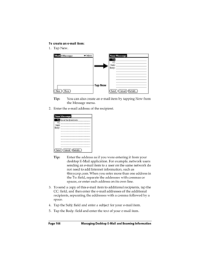 Page 174Page 166  Managing Desktop E-Mail and Beaming Information
To create an e-mail item:
1. Tap New.
Tip:You can also create an e-mail item by tapping New from 
the Message menu.
2. Enter the e-mail address of the recipient.
Tip:Enter the address as if you were entering it from your 
desktop E-Mail application. For example, network users 
sending an e-mail item to a user on the same network do 
not need to add Internet information, such as 
@mycorp.com. When you enter more than one address in 
the To: field,...