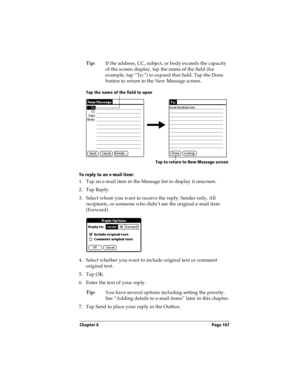 Page 175Chapter 6 Page 167
Tip:If the address, CC, subject, or body exceeds the capacity 
of the screen display, tap the name of the field (for 
example, tap “To:”) to expand that field. Tap the Done 
button to return to the New Message screen.
To reply to an e-mail item:
1. Tap an e-mail item in the Message list to display it onscreen.
2. Tap Reply.
3. Select whom you want to receive the reply: Sender only, All 
recipients, or someone who didn’t see the original e-mail item 
(Forward).
4. Select whether you...