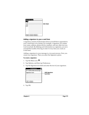 Page 179Chapter 6 Page 171
Adding a signature to your e-mail item
A signature consists of information about yourself that is appended to 
your e-mail item as its closing. For example, a signature can contain 
your name, address, phone and fax numbers, and any other text you 
want to include. By defining such information as a signature, you save 
yourself the trouble of having to enter it every time you create an 
e-mail item. 
Adding a signature to your message is a two-part process. First, you 
create your...