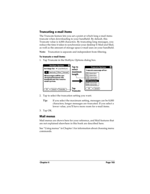 Page 191Chapter 6 Page 183
Truncating e-mail items
The Truncate feature lets you set a point at which long e-mail items 
truncate when downloading to your handheld. By default, this 
Truncate value is 4,000 characters. By truncating long messages, you 
reduce the time it takes to synchronize your desktop E-Mail and Mail, 
as well as the amount of storage space e-mail uses on your handheld.
Note:Truncation is separate and independent from filtering.
To truncate e-mail items:
1. Tap Truncate in the HotSync Options...