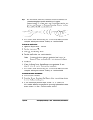 Page 194Page 186  Managing Desktop E-Mail and Beaming Information
Tip:For best results, Palm VII handhelds should be between 10 
centimeters (approximately 4 inches) and 1 meter 
(approximately 39 inches) apart, and the path between the two 
devices must be clear of obstacles. Beaming distance to other 
Palm OS handhelds may be different.
5. Wait for the Beam Status dialog box to indicate that the transfer is 
complete before you continue working on your handheld.
To beam an application:
1. Open the Applications...