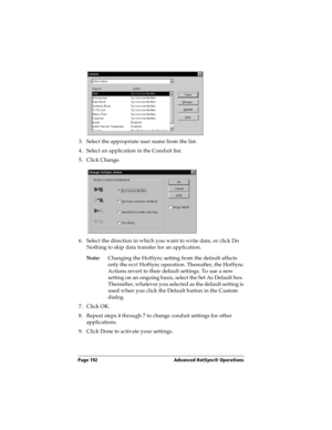 Page 200Page 192  Advanced HotSync® Operations
3. Select the appropriate user name from the list.
4. Select an application in the Conduit list.
5. Click Change.
6. Select the direction in which you want to write data, or click Do 
Nothing to skip data transfer for an application.
Note:Changing the HotSync setting from the default affects 
only the next HotSync operation. Thereafter, the HotSync 
Actions revert to their default settings. To use a new 
setting on an ongoing basis, select the Set As Default box....