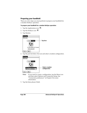 Page 208Page 200  Advanced HotSync® Operations
Preparing your handheld
There are a few steps you must perform to prepare your handheld for 
a modem HotSync operation. 
To prepare your handheld for a modem HotSync operation:
1. Tap the Applications icon  . 
2. Tap the HotSync icon  . 
3. Tap Modem.
4. Tap the pick list below the icon and select a modem configuration.
Note:If you need to create a configuration, tap the Menu icon 
and then select Options and Connection Setup. See 
“Connection preferences” in...