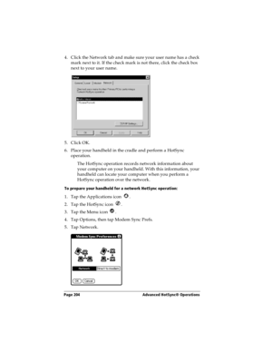 Page 212Page 204  Advanced HotSync® Operations
4. Click the Network tab and make sure your user name has a check 
mark next to it. If the check mark is not there, click the check box 
next to your user name.
5. Click OK.
6. Place your handheld in the cradle and perform a HotSync 
operation.
The HotSync operation records network information about 
your computer on your handheld. With this information, your 
handheld can locate your computer when you perform a 
HotSync operation over the network.
To prepare your...