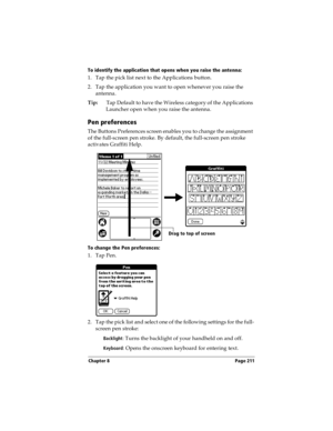 Page 219Chapter 8 Page 211
To identify the application that opens when you raise the antenna: 
1. Tap the pick list next to the Applications button.
2. Tap the application you want to open whenever you raise the 
antenna.
Tip:Tap Default to have the Wireless category of the Applications 
Launcher open when you raise the antenna. 
Pen preferences
The Buttons Preferences screen enables you to change the assignment 
of the full-screen pen stroke. By default, the full-screen pen stroke 
activates Graffiti Help.
To...