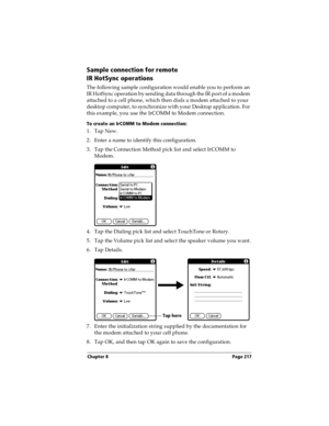Page 225Chapter 8 Page 217
Sample connection for remote 
IR HotSync operations
The following sample configuration would enable you to perform an 
IR HotSync operation by sending data through the IR port of a modem 
attached to a cell phone, which then dials a modem attached to your 
desktop computer, to synchronize with your Desktop application. For 
this example, you use the IrCOMM to Modem connection.
To create an IrCOMM to Modem connection:
1. Tap New.
2. Enter a name to identify this configuration.
3. Tap...