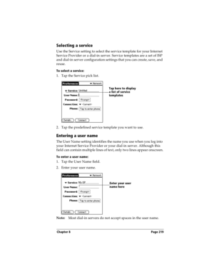 Page 227Chapter 8 Page 219
Selecting a service
Use the Service setting to select the service template for your Internet 
Service Provider or a dial-in server. Service templates are a set of ISP 
and dial-in server configuration settings that you can create, save, and 
reuse.
To select a service:
1. Tap the Service pick list.
2. Tap the predefined service template you want to use.
Entering a user name
The User Name setting identifies the name you use when you log into 
your Internet Service Provider or your...