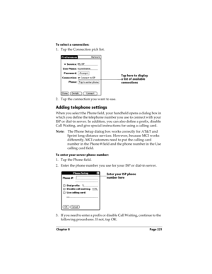Page 229Chapter 8 Page 221
To select a connection:
1. Tap the Connection pick list.
2. Tap the connection you want to use.
Adding telephone settings
When you select the Phone field, your handheld opens a dialog box in 
which you define the telephone number you use to connect with your 
ISP or dial-in server. In addition, you can also define a prefix, disable 
Call Waiting, and give special instructions for using a calling card.
Note:The Phone Setup dialog box works correctly for AT&T and 
Sprint long-distance...