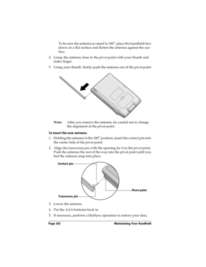 Page 250Page 242  Maintaining Your Handheld
To be sure the antenna is raised to 180°, place the handheld face 
down on a flat surface and flatten the antenna against the sur-
face.
4. Grasp the antenna close to the pivot point with your thumb and 
index finger.
5. Using your thumb, firmly push the antenna out of the pivot point.
Note:After you remove the antenna, be careful not to change 
the alignment of the pivot point.
To insert the new antenna:
1. Holding the antenna in the 180° position, insert the contact...