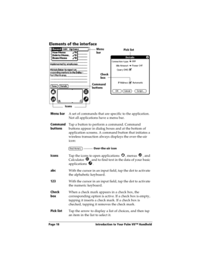 Page 26Page 18  Introduction to Your Palm VII™ Handheld
Elements of the interface
Menu bar
A set of commands that are specific to the application. 
Not all applications have a menu bar.
Command 
buttonsTap a button to perform a command. Command 
buttons appear in dialog boxes and at the bottom of 
application screens. A command button that initiates a 
wireless transaction always displays the over-the-air 
icon:
Icons
Tap the icons to open applications  , menus  , and 
Calculator  , and to find text in the data...