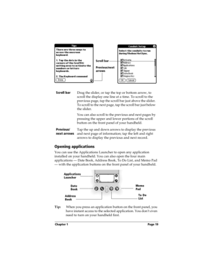 Page 27Chapter 1 Page 19
Opening applications
You can use the Applications Launcher to open any application 
installed on your handheld. You can also open the four main 
applications — Date Book, Address Book, To Do List, and Memo Pad 
— with the application buttons on the front panel of your handheld.
Tip:When you press an application button on the front panel, you 
have instant access to the selected application. You don’t even 
need to turn on your handheld first.  Scroll bar
Drag the slider, or tap the top...