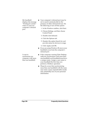 Page 266Page 258  Frequently Asked Questions
My handheld 
displays the message 
“Waiting for sender” 
when it’s near my 
computer’s infrared 
port.nYour computer’s infrared port may be 
set to search automatically for the 
presence of other infrared devices. Do 
the following to turn off this option:
1. In the Windows taskbar, click Start.
2. Choose Settings, and then choose 
Control Panel.
3. Double-click Infrared.
4. Click the Options tab.
5. Deselect the option Search for and 
provide status for devices in...