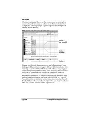 Page 274Page 266  Creating a Custom Expense Report
Sections
A Section is an area of the report that has common formatting. It is 
common for an Expense report to have more than one Section. For 
example, the following sample Expense Report named Sample3.xlt 
contains several Sections.
Because your Expense data maps to row and column areas of your 
final report, different Sections require different definitions for the data 
mapping. To create additional Sections with different mapping, you 
create corresponding...