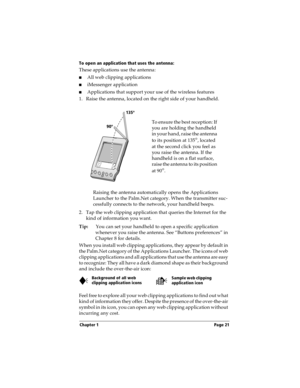 Page 29Chapter 1 Page 21
To open an application that uses the antenna:
These applications use the antenna: 
nAll web clipping applications
niMessenger application
nApplications that support your use of the wireless features
1. Raise the antenna, located on the right side of your handheld.
Raising the antenna automatically opens the Applications 
Launcher to the Palm.Net category. When the transmitter suc-
cessfully connects to the network, your handheld beeps.
2. Tap the web clipping application that queries...