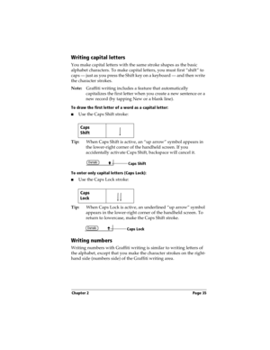 Page 43Chapter 2 Page 35
Writing capital letters
You make capital letters with the same stroke shapes as the basic 
alphabet characters. To make capital letters, you must first “shift” to 
caps — just as you press the Shift key on a keyboard — and then write 
the character strokes.
Note:Graffiti writing includes a feature that automatically 
capitalizes the first letter when you create a new sentence or a 
new record (by tapping New or a blank line). 
To draw the first letter of a word as a capital letter:
nUse...
