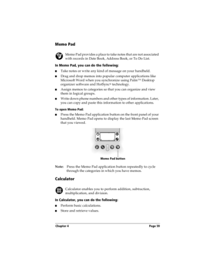 Page 67Chapter 4 Page 59
Memo Pad
Memo Pad provides a place to take notes that are not associated 
with records in Date Book, Address Book, or To Do List.
In Memo Pad, you can do the following:
nTake notes or write any kind of message on your handheld. 
nDrag and drop memos into popular computer applications like 
Microsoft Word when you synchronize using Palm™ Desktop 
organizer software and HotSync
® technology.
nAssign memos to categories so that you can organize and view 
them in logical groups.
nWrite down...