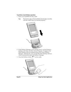 Page 74Page 66  Using Your Basic Applications
To perform a local HotSync operation:
1. Insert your handheld into the cradle.
Tip:The bottom edge of the handheld should align smoothly 
with the cradle when it is inserted properly.
2. If the HotSync Manager is not running, start it: on the Windows 
desktop, click Start, and then choose Programs. Navigate to the 
Palm Desktop software program group and choose HotSync 
Manager. Alternatively, you can start the Palm Desktop software 
which automatically opens the...