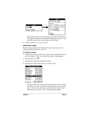 Page 81Chapter 4 Page 73
During the search, you can tap Stop at any time if the entry you 
want appears before your handheld finishes the search. To con-
tinue the search after you tap Stop, tap Find More.
4. Tap the text that you want to review.
Using Phone Lookup
Phone Lookup displays the Address list screen and lets you add 
information from that list to a record.
To use Phone Lookup:
1. Display the record in which you want to insert information. It can 
be in Date Book, To Do List, Memo Pad, Mail, or...