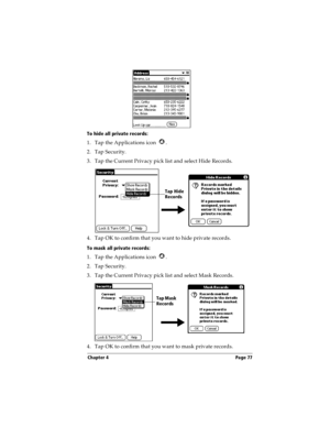 Page 85Chapter 4 Page 77
To hide all private records:
1. Tap the Applications icon  .
2. Tap Security.
3. Tap the Current Privacy pick list and select Hide Records.
4. Tap OK to confirm that you want to hide private records. 
To mask all private records:
1. Tap the Applications icon  .
2. Tap Security.
3. Tap the Current Privacy pick list and select Mask Records.
4. Tap OK to confirm that you want to mask private records. 
Tap Hide 
Records
Tap Mask 
Records 